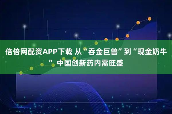 倍倍网配资APP下载 从“吞金巨兽”到“现金奶牛” 中国创新药内需旺盛