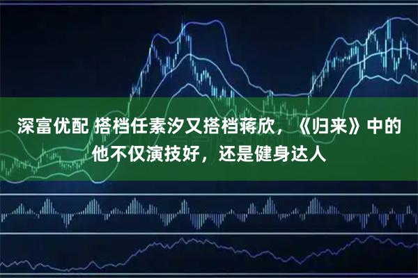 深富优配 搭档任素汐又搭档蒋欣,《归来》中的他不仅演技好,还是健身达人