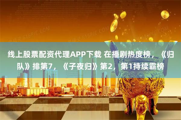 线上股票配资代理APP下载 在播剧热度榜，《归队》排第7，《子夜归》第2，第1持续霸榜