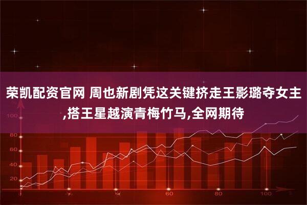 荣凯配资官网 周也新剧凭这关键挤走王影璐夺女主,搭王星越演青梅竹马,全网期待