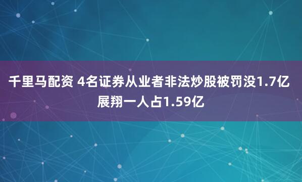 千里马配资 4名证券从业者非法炒股被罚没1.7亿 展翔一人占1.59亿
