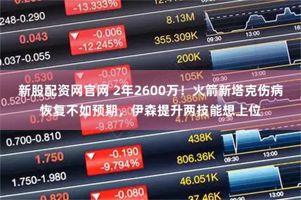 新股配资网官网 2年2600万！火箭新塔克伤病恢复不如预期，伊森提升两技能想上位