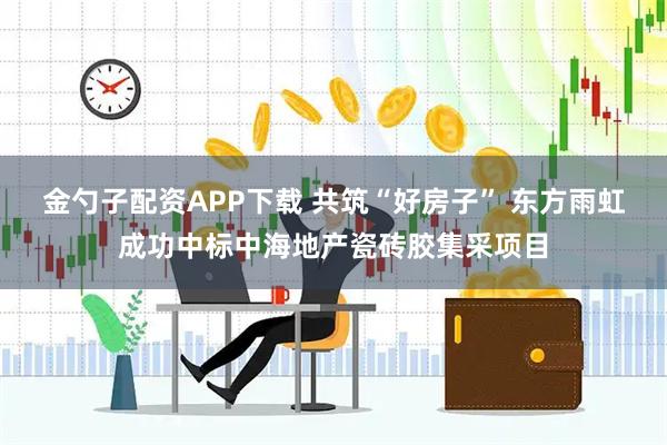 金勺子配资APP下载 共筑“好房子” 东方雨虹成功中标中海地产瓷砖胶集采项目