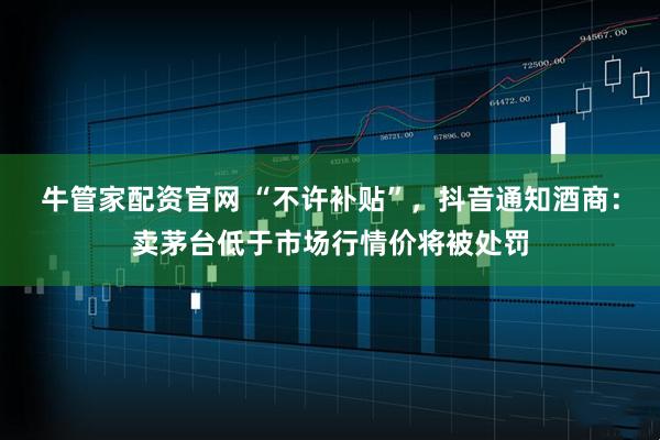 牛管家配资官网 “不许补贴”,抖音通知酒商:卖茅台低于市场行情价将被处罚