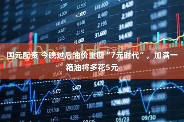 国元配资 今晚过后油价重回“7元时代”，加满一箱油将多花5元