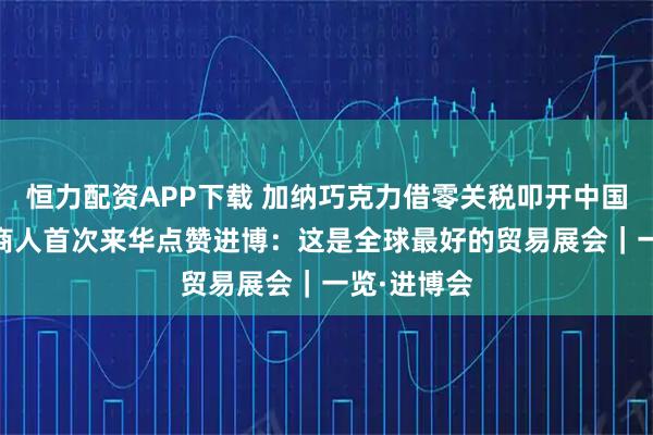 恒力配资APP下载 加纳巧克力借零关税叩开中国市场 非洲商人首次来华点赞进博：这是全球最好的贸易展会｜一览·进博会