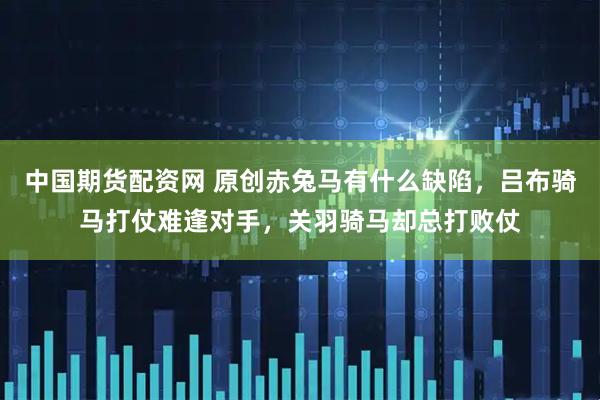 中国期货配资网 原创赤兔马有什么缺陷,吕布骑马打仗难逢对手,关羽骑马却总打败仗