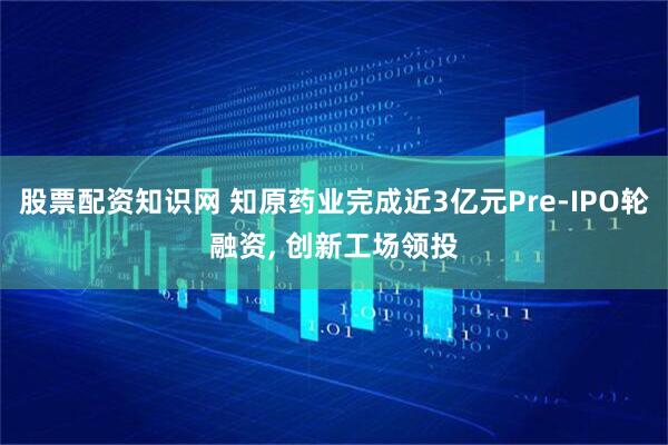 股票配资知识网 知原药业完成近3亿元Pre-IPO轮融资, 创新工场领投