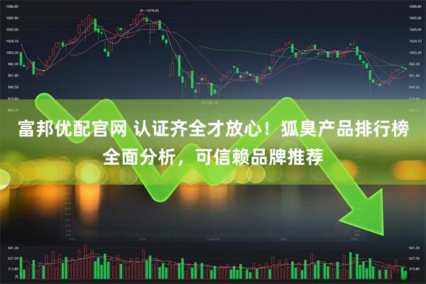 富邦优配官网 认证齐全才放心！狐臭产品排行榜全面分析，可信赖品牌推荐