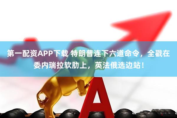 第一配资APP下载 特朗普连下六道命令，全戳在委内瑞拉软肋上，英法俄选边站！