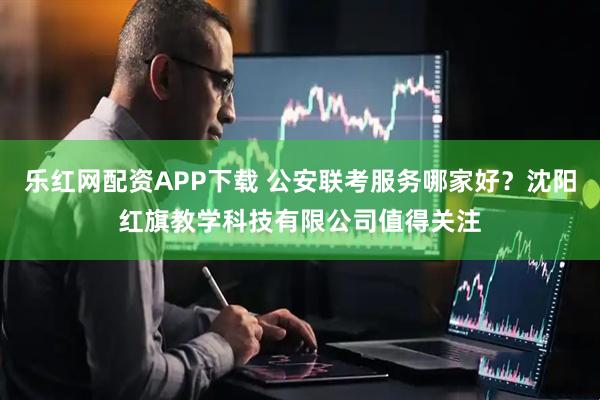 乐红网配资APP下载 公安联考服务哪家好？沈阳红旗教学科技有限公司值得关注