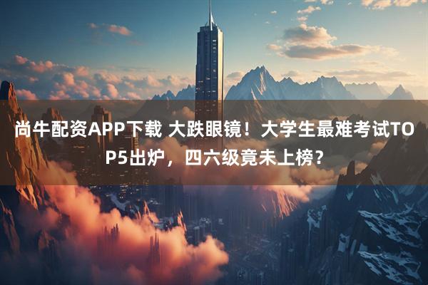 尚牛配资APP下载 大跌眼镜！大学生最难考试TOP5出炉，四六级竟未上榜？