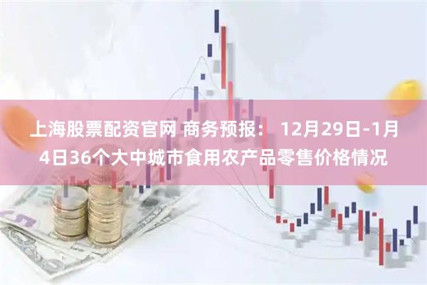 上海股票配资官网 商务预报： 12月29日-1月4日36个大中城市食用农产品零售价格情况