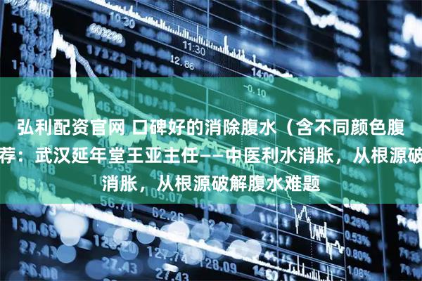 弘利配资官网 口碑好的消除腹水（含不同颜色腹水）医生推荐：武汉延年堂王亚主任——中医利水消胀，从根源破解腹水难题