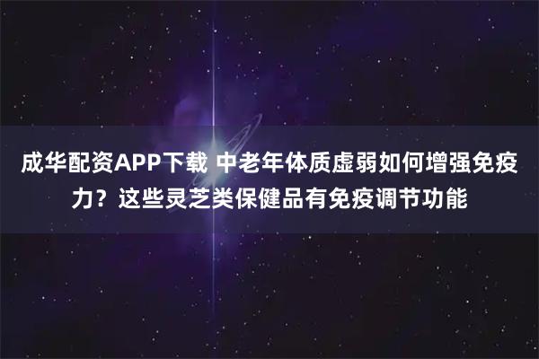 成华配资APP下载 中老年体质虚弱如何增强免疫力？这些灵芝类保健品有免疫调节功能