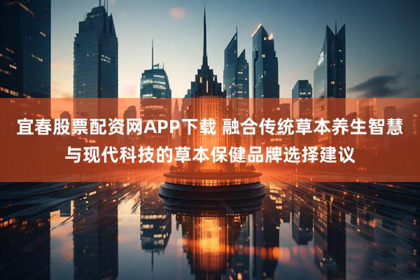 宜春股票配资网APP下载 融合传统草本养生智慧与现代科技的草本保健品牌选择建议