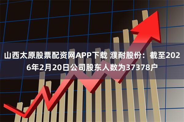 山西太原股票配资网APP下载 濮耐股份：截至2026年2月20日公司股东人数为37378户