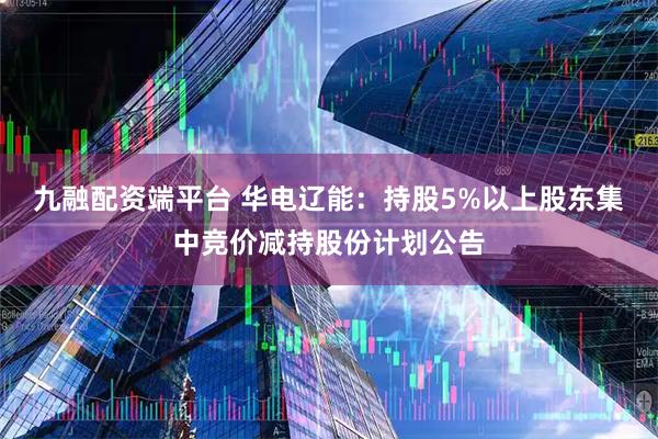 九融配资端平台 华电辽能：持股5%以上股东集中竞价减持股份计划公告