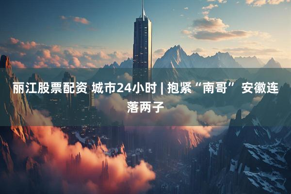 丽江股票配资 城市24小时 | 抱紧“南哥” 安徽连落两子