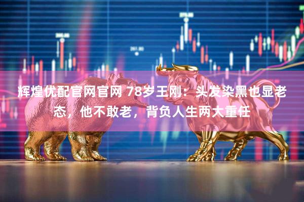 辉煌优配官网官网 78岁王刚：头发染黑也显老态，他不敢老，背负人生两大重任