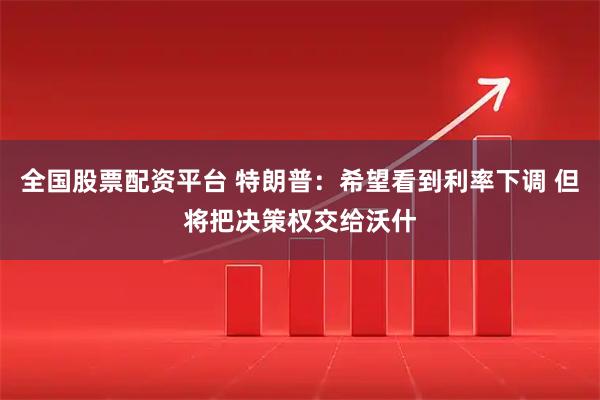 全国股票配资平台 特朗普：希望看到利率下调 但将把决策权交给沃什