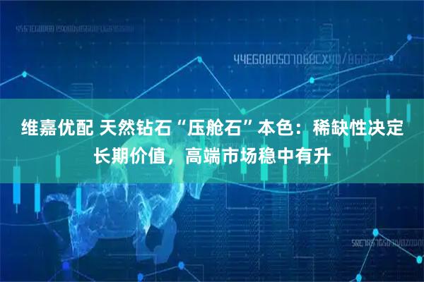 维嘉优配 天然钻石“压舱石”本色：稀缺性决定长期价值，高端市场稳中有升