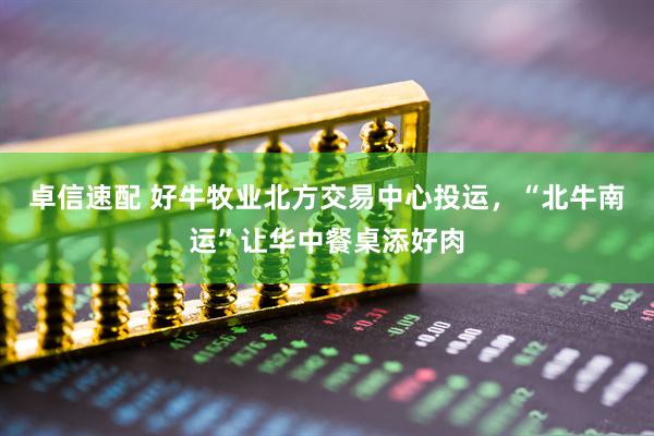 卓信速配 好牛牧业北方交易中心投运，“北牛南运”让华中餐桌添好肉