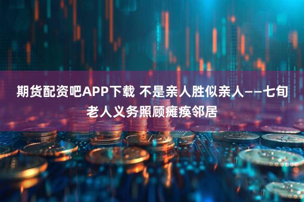 期货配资吧APP下载 不是亲人胜似亲人——七旬老人义务照顾瘫痪邻居